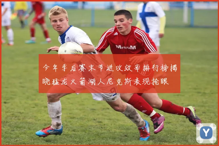 今年季后赛末节进攻效率排行榜揭晓猛龙火箭湖人尼克斯表现抢眼