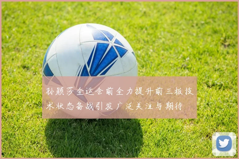 孙颖莎全运会前全力提升前三板技术状态备战引发广泛关注与期待