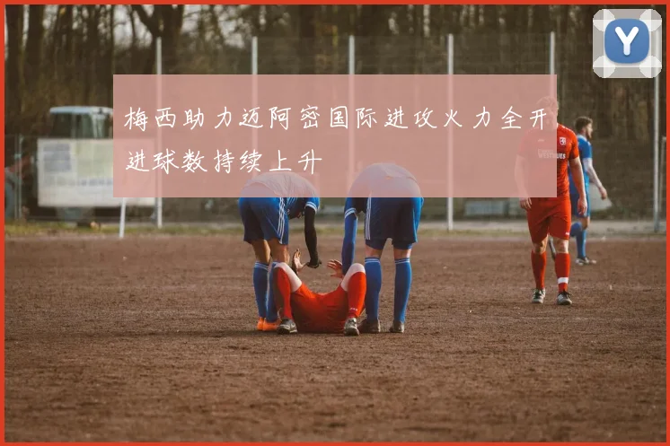 梅西助力迈阿密国际进攻火力全开进球数持续上升