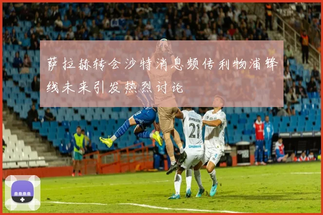萨拉赫转会沙特消息频传利物浦锋线未来引发热烈讨论