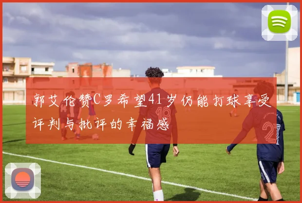 郭艾伦赞C罗希望41岁仍能打球享受评判与批评的幸福感