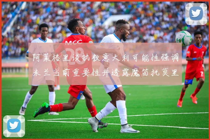 阿莱格里谈执教意大利可能性强调米兰当前重要性并透露魔笛托莫里缺阵消息