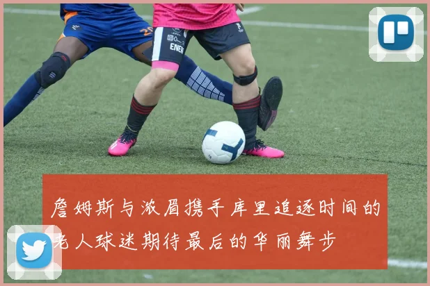 詹姆斯与浓眉携手库里追逐时间的老人球迷期待最后的华丽舞步