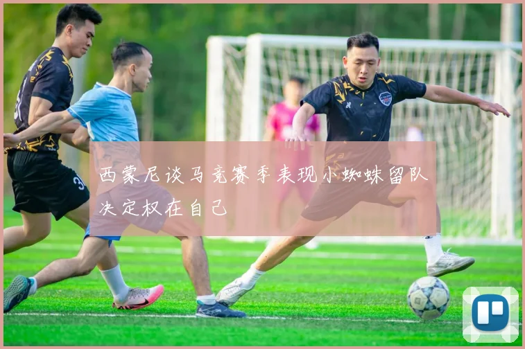 西蒙尼谈马竞赛季表现小蜘蛛留队决定权在自己
