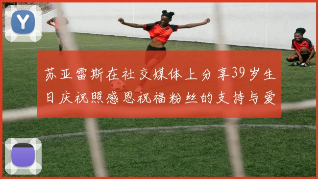 苏亚雷斯在社交媒体上分享39岁生日庆祝照感恩祝福粉丝的支持与爱护