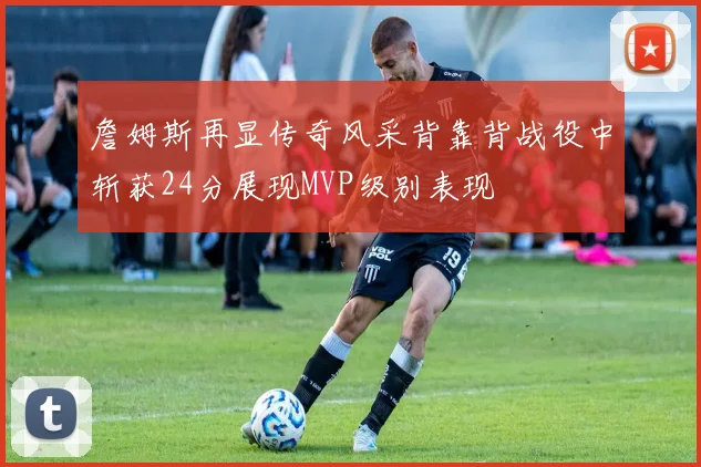 詹姆斯再显传奇风采背靠背战役中斩获24分展现MVP级别表现