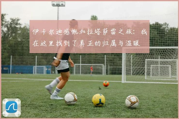 伊卡尔迪感慨加拉塔萨雷之旅：我在这里找到了真正的归属与温暖