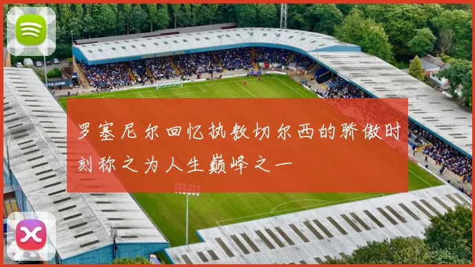 罗塞尼尔回忆执教切尔西的骄傲时刻称之为人生巅峰之一