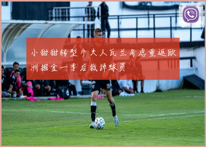 小甜甜转型牛夫人瓦兰考虑重返欧洲掘金一季后裁掉球员