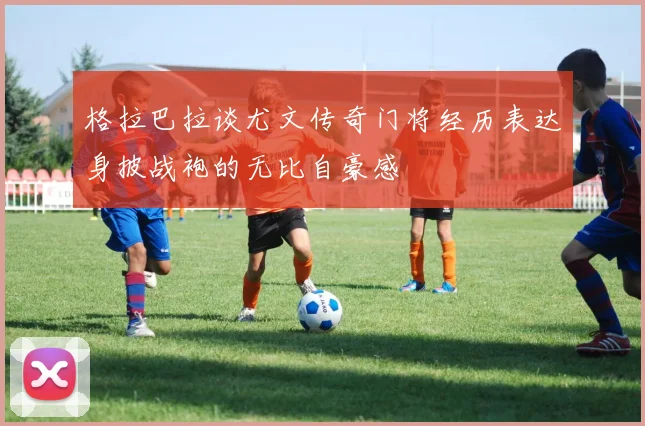 格拉巴拉谈尤文传奇门将经历表达身披战袍的无比自豪感