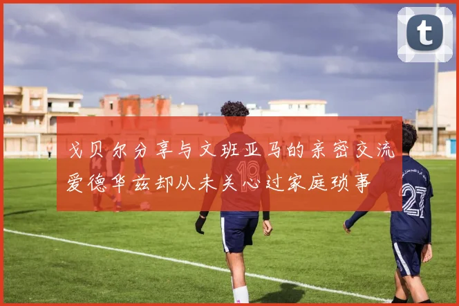 戈贝尔分享与文班亚马的亲密交流爱德华兹却从未关心过家庭琐事