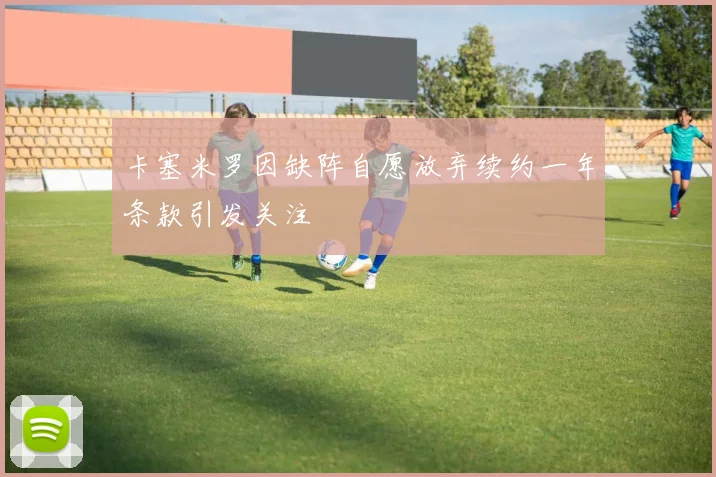 卡塞米罗因缺阵自愿放弃续约一年条款引发关注