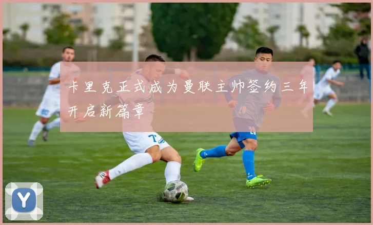 卡里克正式成为曼联主帅签约三年开启新篇章