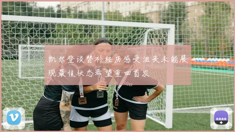 凯尔登谈替补经历感受沮丧未能展现最佳状态希望重回首发