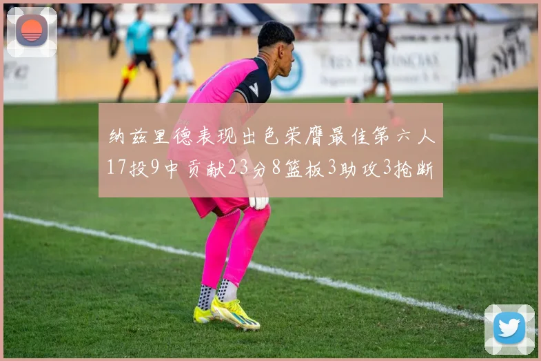 纳兹里德表现出色荣膺最佳第六人17投9中贡献23分8篮板3助攻3抢断1盖帽