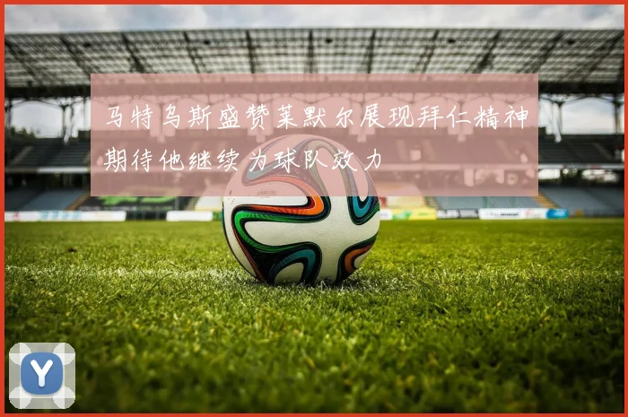 马特乌斯盛赞莱默尔展现拜仁精神期待他继续为球队效力