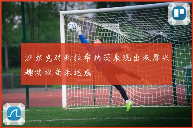 沙尔克对科拉希纳茨表现出浓厚兴趣协议尚未达成