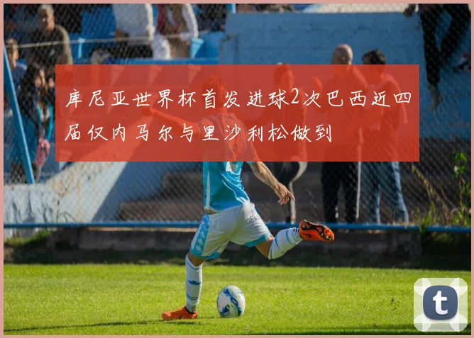 库尼亚世界杯首发进球2次巴西近四届仅内马尔与里沙利松做到
