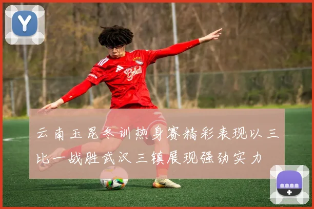 云南玉昆冬训热身赛精彩表现以三比一战胜武汉三镇展现强劲实力