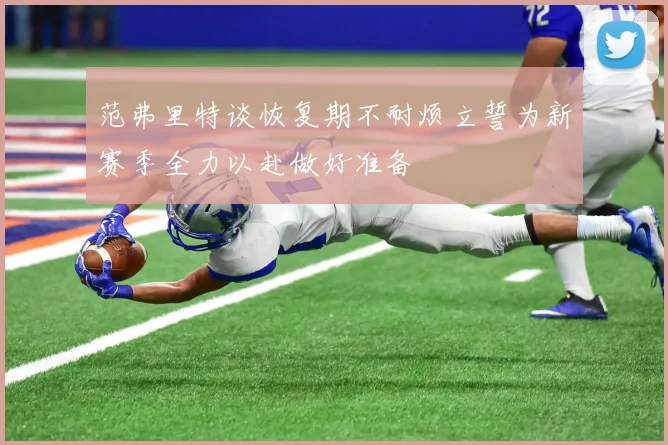 范弗里特谈恢复期不耐烦立誓为新赛季全力以赴做好准备