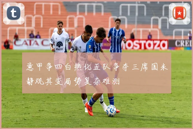 意甲争四白热化五队争夺三席国米静观其变局势复杂难测