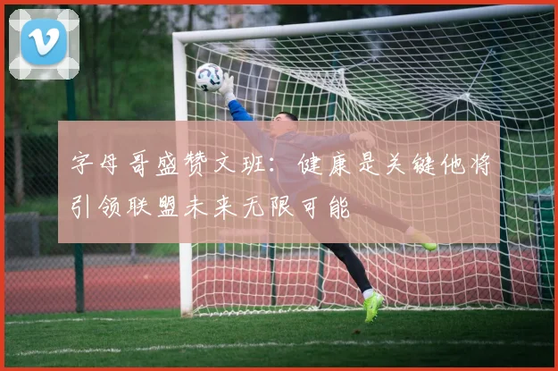 字母哥盛赞文班：健康是关键他将引领联盟未来无限可能