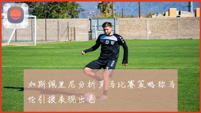 加斯佩里尼分析罗马比赛策略称马伦引援表现出色