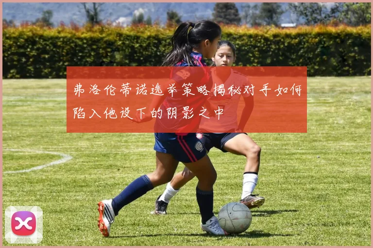弗洛伦蒂诺选举策略揭秘对手如何陷入他设下的阴影之中