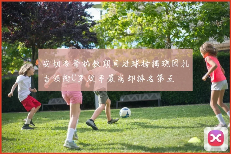 安切洛蒂执教期间进球榜揭晓因扎吉领衔C罗效率最高却排名第五