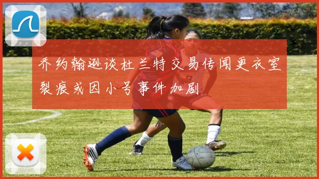乔约翰逊谈杜兰特交易传闻更衣室裂痕或因小号事件加剧