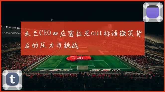 米兰CEO回应富拉尼out标语微笑背后的压力与挑战