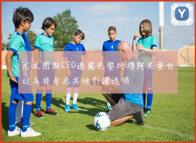尤文图斯CEO透露巴黎对穆阿尼要价过高将考虑其他引援选项
