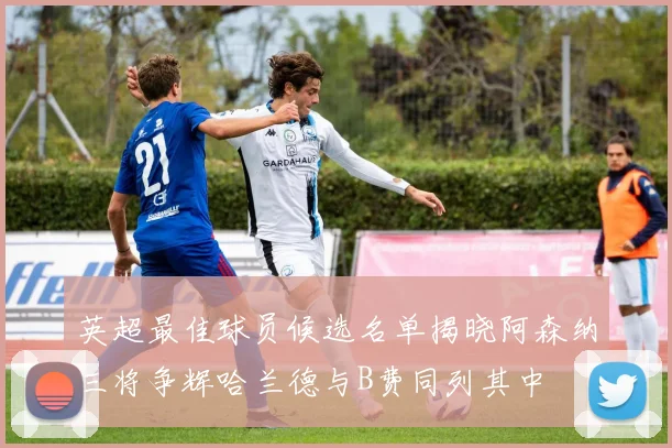英超最佳球员候选名单揭晓阿森纳三将争辉哈兰德与B费同列其中