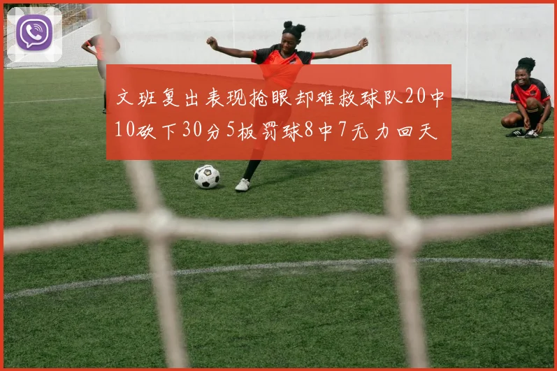 文班复出表现抢眼却难救球队20中10砍下30分5板罚球8中7无力回天