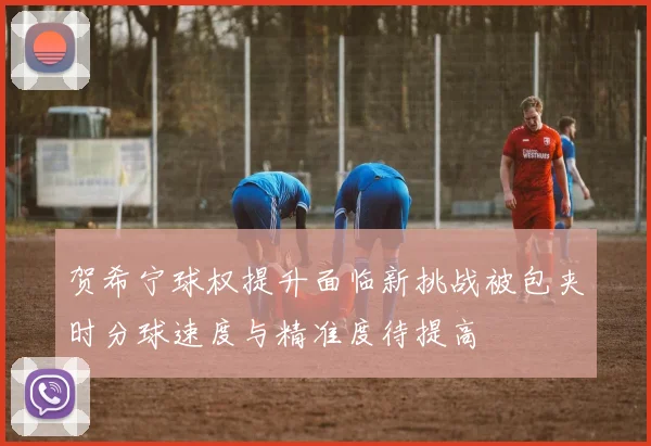 贺希宁球权提升面临新挑战被包夹时分球速度与精准度待提高