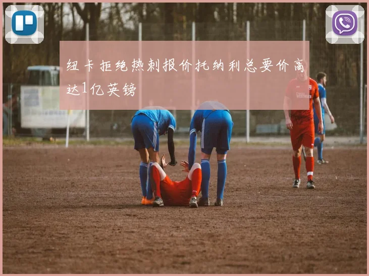 纽卡拒绝热刺报价托纳利总要价高达1亿英镑
