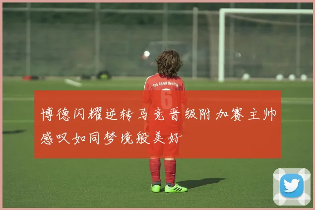 博德闪耀逆转马竞晋级附加赛主帅感叹如同梦境般美好