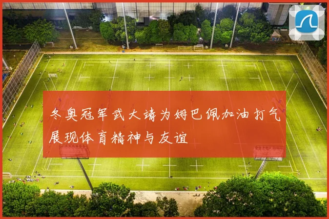 冬奥冠军武大靖为姆巴佩加油打气展现体育精神与友谊